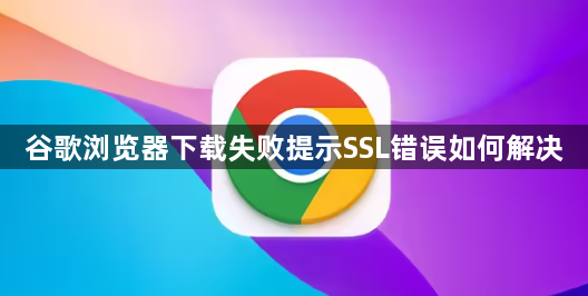 谷歌浏览器下载失败提示SSL错误如何解决1