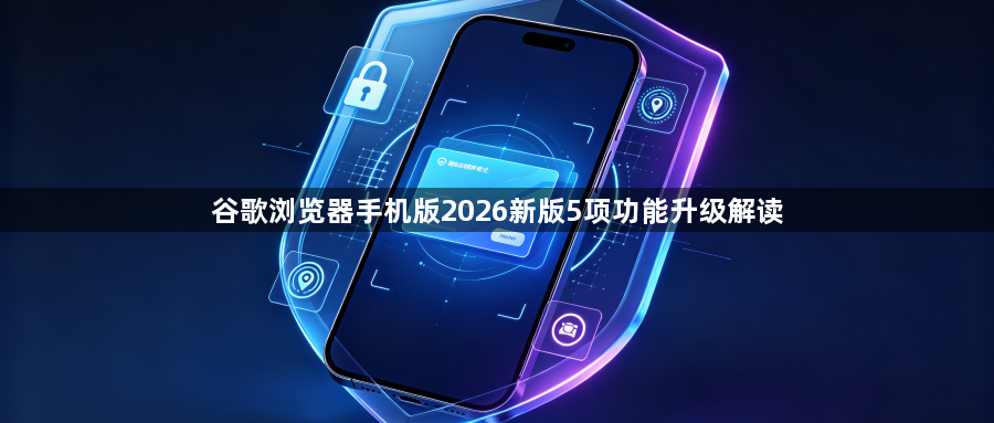 谷歌浏览器手机版2026新版5项功能升级解读1
